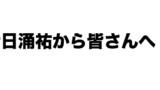日涌祐から皆さんへ